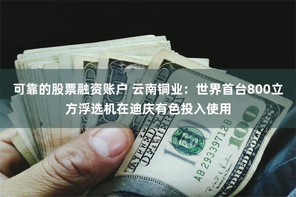 可靠的股票融资账户 云南铜业：世界首台800立方浮选机在迪庆有色投入使用