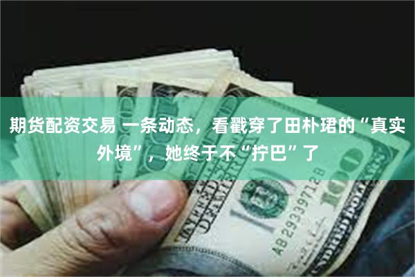 期货配资交易 一条动态，看戳穿了田朴珺的“真实外境”，她终于不“拧巴”了