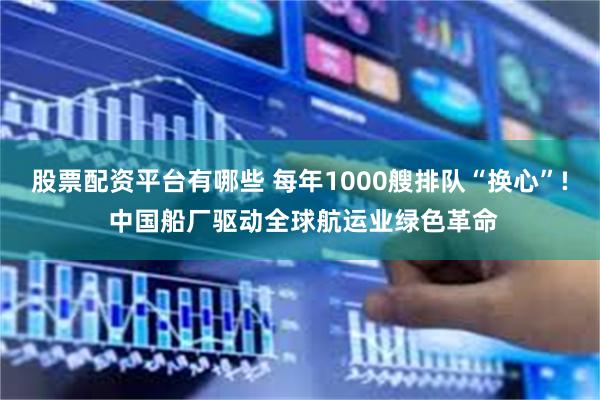 股票配资平台有哪些 每年1000艘排队“换心”! 中国船厂驱动全球航运业绿色革命