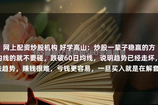 网上配资炒股机构 好学高山：炒股一辈子稳赢的方法：1、股票跌破60日均线的就不要碰，跌破60日均线，说明趋势已经走坏，已经处于下跌趋势，赚钱很难，亏钱更容易，一旦买入就是在解套的路上。2、高位频繁出利好的股票不要...