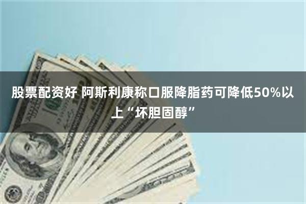 股票配资好 阿斯利康称口服降脂药可降低50%以上“坏胆固醇”