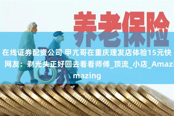 在线证券配资公司 甲亢哥在重庆理发店体验15元快剪，网友：剃光头正好回去看看师傅_顶流_小店_Amazing
