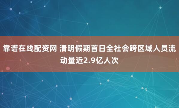 靠谱在线配资网 清明假期首日全社会跨区域人员流动量近2.9亿人次