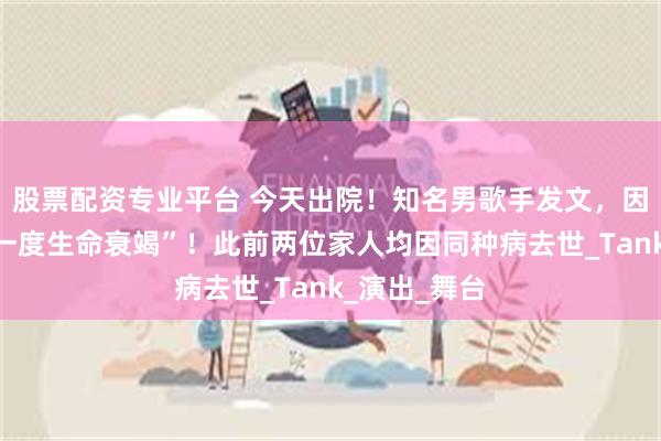 股票配资专业平台 今天出院！知名男歌手发文，因身体原因“一度生命衰竭”！此前两位家人均因同种病去世_Tank_演出_舞台