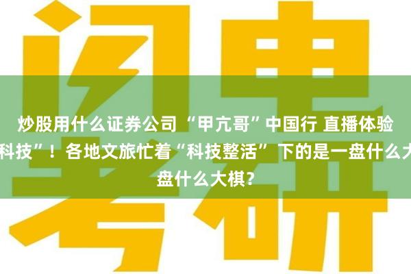 炒股用什么证券公司 “甲亢哥”中国行 直播体验“黑科技”！各地文旅忙着“科技整活” 下的是一盘什么大棋？