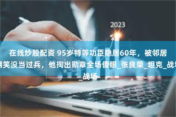 在线炒股配资 95岁特等功臣隐居60年，被邻居嘲笑没当过兵，他掏出勋章全场傻眼_张良荣_坦克_战场
