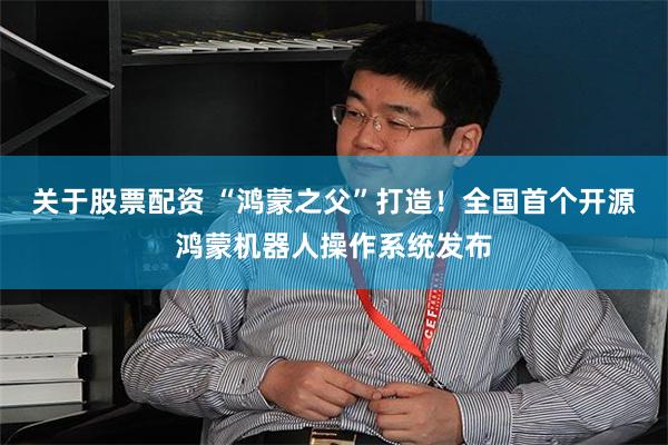 关于股票配资 “鸿蒙之父”打造！全国首个开源鸿蒙机器人操作系统发布