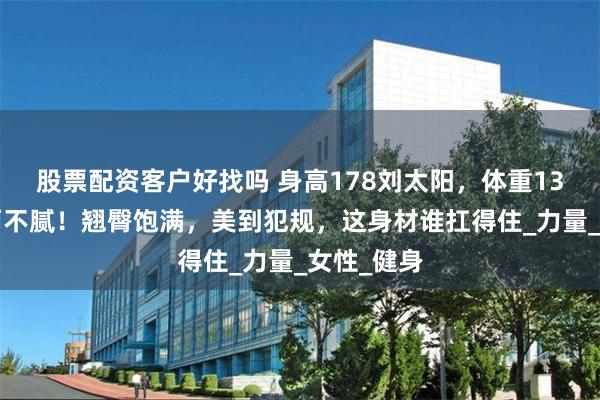 股票配资客户好找吗 身高178刘太阳，体重130斤，肥而不腻！翘臀饱满，美到犯规，这身材谁扛得住_力量_女性_健身