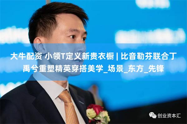 大牛配资 小领T定义新贵衣橱 | 比音勒芬联合丁禹兮重塑精英穿搭美学_场景_东方_先锋