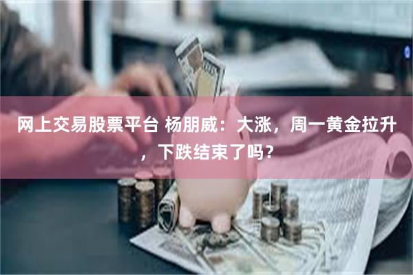 网上交易股票平台 杨朋威：大涨，周一黄金拉升，下跌结束了吗？