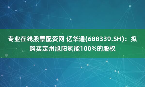 专业在线股票配资网 亿华通(688339.SH)：拟购买定州旭阳氢能100%的股权