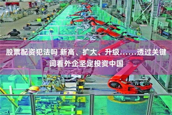 股票配资犯法吗 新高、扩大、升级……透过关键词看外企坚定投资中国