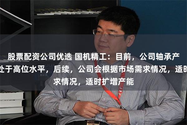 股票配资公司优选 国机精工：目前，公司轴承产能利用率处于高位水平，后续，公司会根据市场需求情况，适时扩增产能