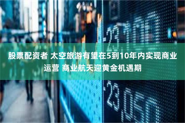 股票配资者 太空旅游有望在5到10年内实现商业运营 商业航天迎黄金机遇期