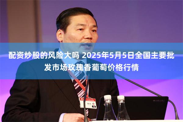 配资炒股的风险大吗 2025年5月5日全国主要批发市场玫瑰香葡萄价格行情