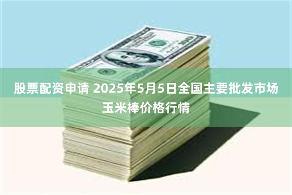 股票配资申请 2025年5月5日全国主要批发市场玉米棒价格行情