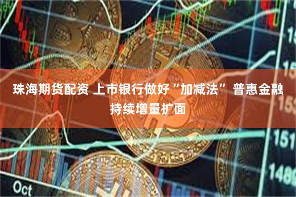 珠海期货配资 上市银行做好“加减法” 普惠金融持续增量扩面