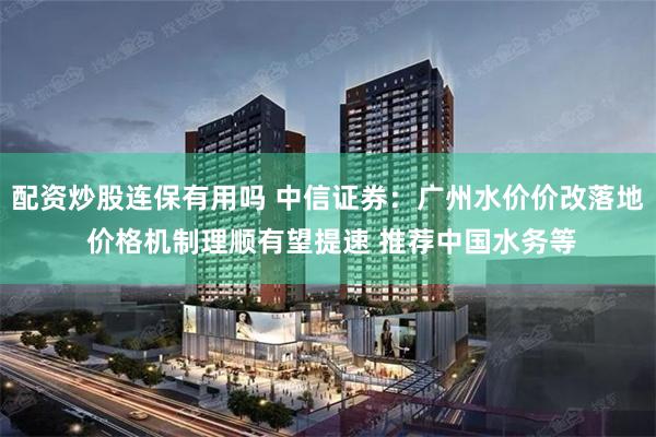配资炒股连保有用吗 中信证券：广州水价价改落地 价格机制理顺有望提速 推荐中国水务等