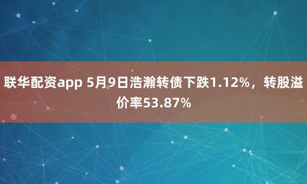 联华配资app 5月9日浩瀚转债下跌1.12%，转股溢价率53.87%