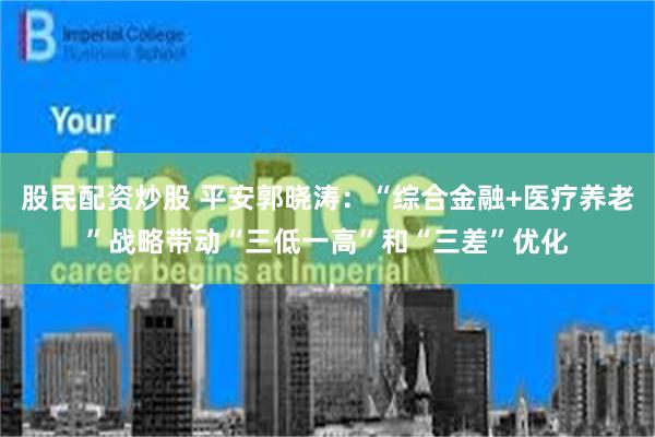 股民配资炒股 平安郭晓涛：“综合金融+医疗养老”战略带动“三低一高”和“三差”优化