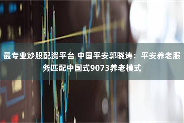 最专业炒股配资平台 中国平安郭晓涛：平安养老服务匹配中国式9073养老模式