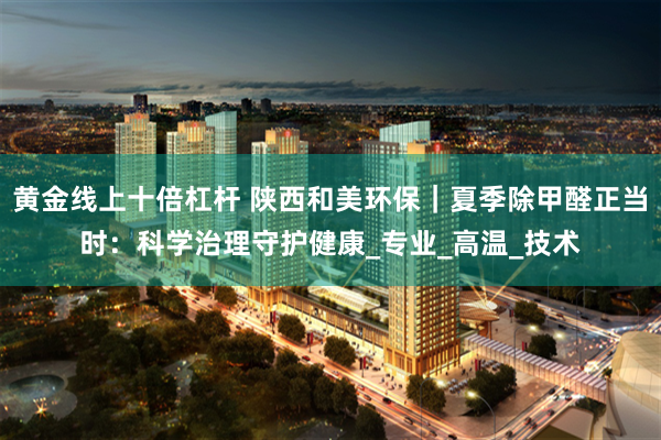黄金线上十倍杠杆 陕西和美环保｜夏季除甲醛正当时：科学治理守护健康_专业_高温_技术
