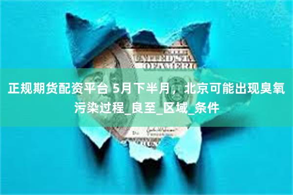 正规期货配资平台 5月下半月，北京可能出现臭氧污染过程_良至_区域_条件