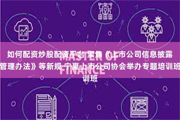 如何配资炒股配资平台 聚焦《上市公司信息披露管理办法》等新规 宁夏上市公司协会举办专题培训班