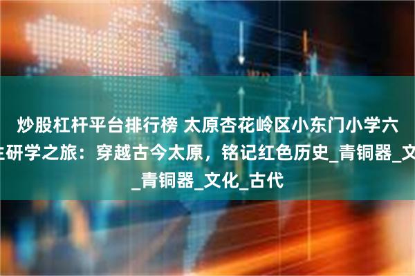 炒股杠杆平台排行榜 太原杏花岭区小东门小学六年级学生研学之旅：穿越古今太原，铭记红色历史_青铜器_文化_古代