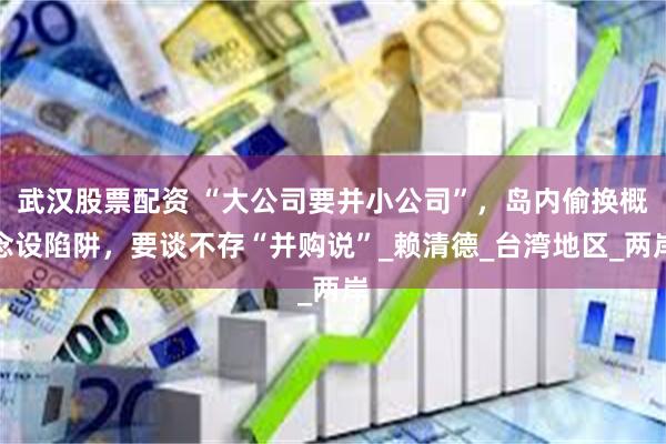 武汉股票配资 “大公司要并小公司”，岛内偷换概念设陷阱，要谈不存“并购说”_赖清德_台湾地区_两岸