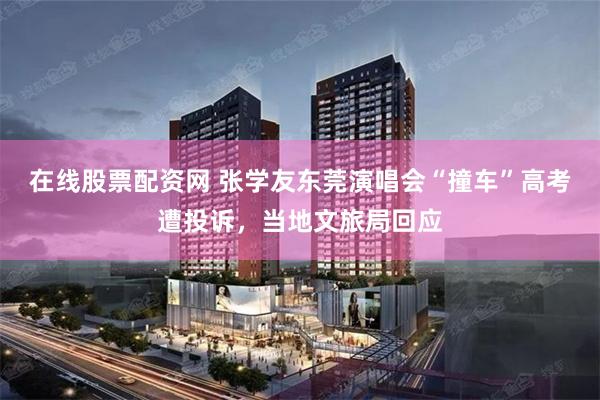 在线股票配资网 张学友东莞演唱会“撞车”高考遭投诉，当地文旅局回应