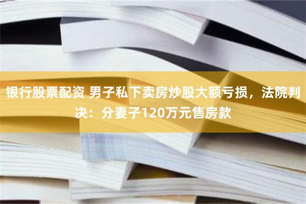 银行股票配资 男子私下卖房炒股大额亏损，法院判决：分妻子120万元售房款