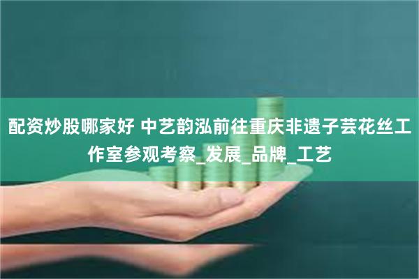 配资炒股哪家好 中艺韵泓前往重庆非遗子芸花丝工作室参观考察_发展_品牌_工艺
