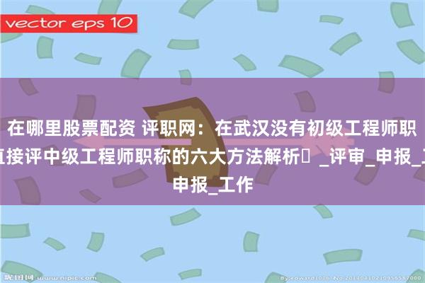 在哪里股票配资 评职网：在武汉没有初级工程师职称直接评中级工程师职称的六大方法解析​_评审_申报_工作