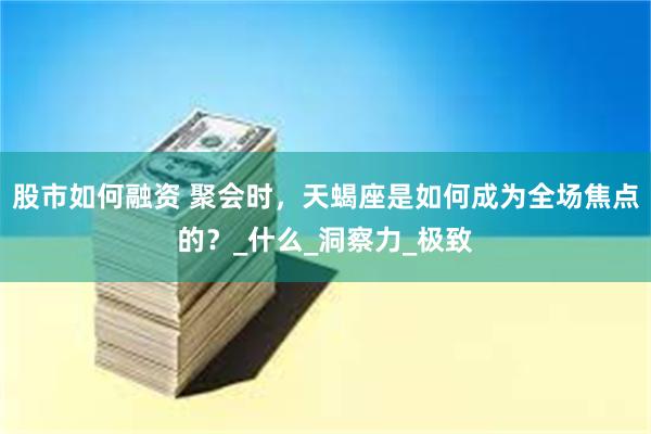 股市如何融资 聚会时，天蝎座是如何成为全场焦点的？_什么_洞察力_极致