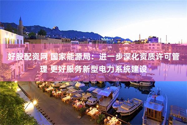 好股配资网 国家能源局：进一步深化资质许可管理 更好服务新型电力系统建设