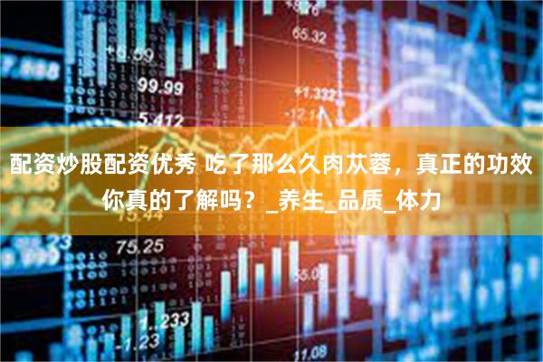 配资炒股配资优秀 吃了那么久肉苁蓉，真正的功效你真的了解吗？_养生_品质_体力
