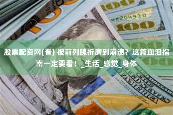 股票配资网(晋) 被前列腺折磨到崩溃？这篇血泪指南一定要看！_生活_感觉_身体