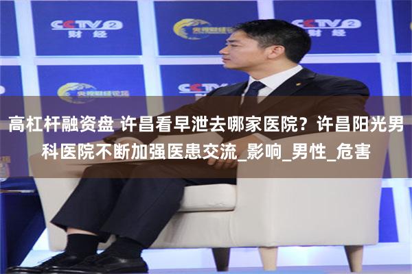 高杠杆融资盘 许昌看早泄去哪家医院？许昌阳光男科医院不断加强医患交流_影响_男性_危害