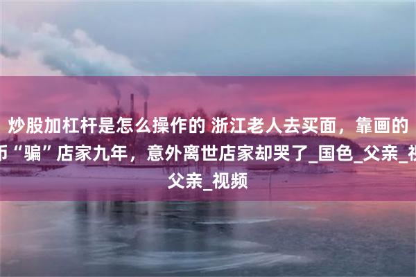 炒股加杠杆是怎么操作的 浙江老人去买面，靠画的假币“骗”店家九年，意外离世店家却哭了_国色_父亲_视频