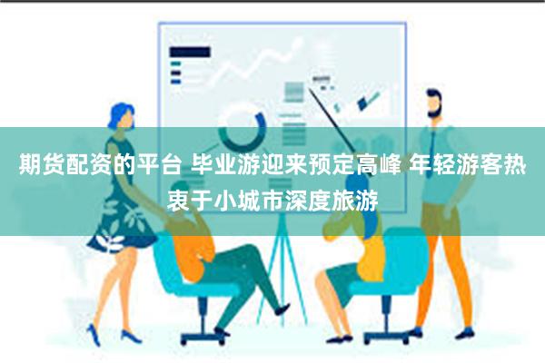 期货配资的平台 毕业游迎来预定高峰 年轻游客热衷于小城市深度旅游