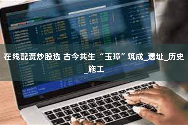 在线配资炒股选 古今共生 “玉璋”筑成_遗址_历史_施工