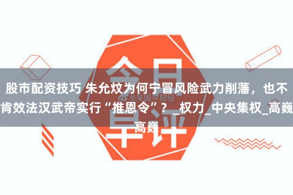 股市配资技巧 朱允炆为何宁冒风险武力削藩，也不肯效法汉武帝实行“推恩令”？_权力_中央集权_高巍