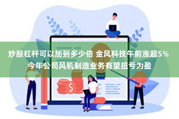 炒股杠杆可以加到多少倍 金风科技午前涨超5% 今年公司风机制造业务有望扭亏为盈