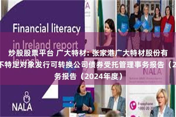 炒股股票平台 广大特材: 张家港广大特材股份有限公司向不特定对象发行可转换公司债券受托管理事务报告（2024年度）