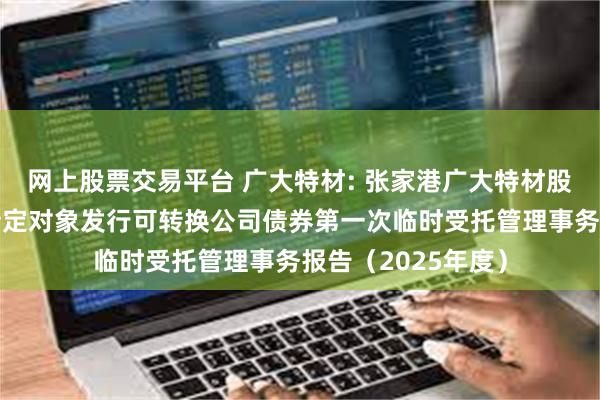 网上股票交易平台 广大特材: 张家港广大特材股份有限公司向不特定对象发行可转换公司债券第一次临时受托管理事务报告（2025年度）