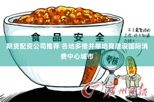 期货配资公司推荐 各地多措并举培育建设国际消费中心城市