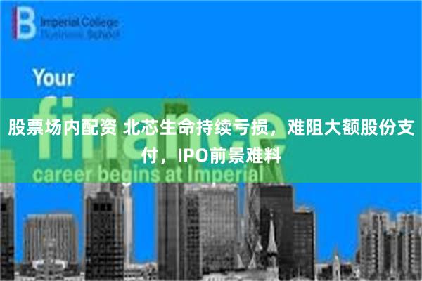 股票场内配资 北芯生命持续亏损，难阻大额股份支付，IPO前景难料