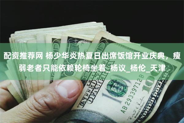 配资推荐网 杨少华炎热夏日出席饭馆开业庆典，瘦弱老者只能依赖轮椅坐着_杨议_杨伦_天津
