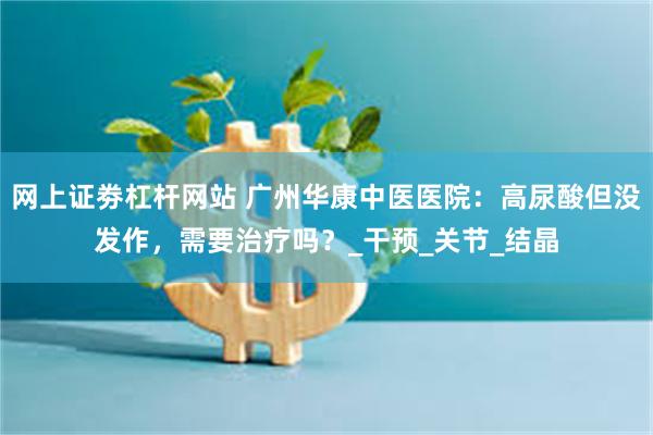 网上证劵杠杆网站 广州华康中医医院：高尿酸但没发作，需要治疗吗？_干预_关节_结晶